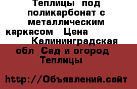 Теплицы  под поликарбонат с металлическим каркасом › Цена ­ 25000-30000 - Калининградская обл. Сад и огород » Теплицы   